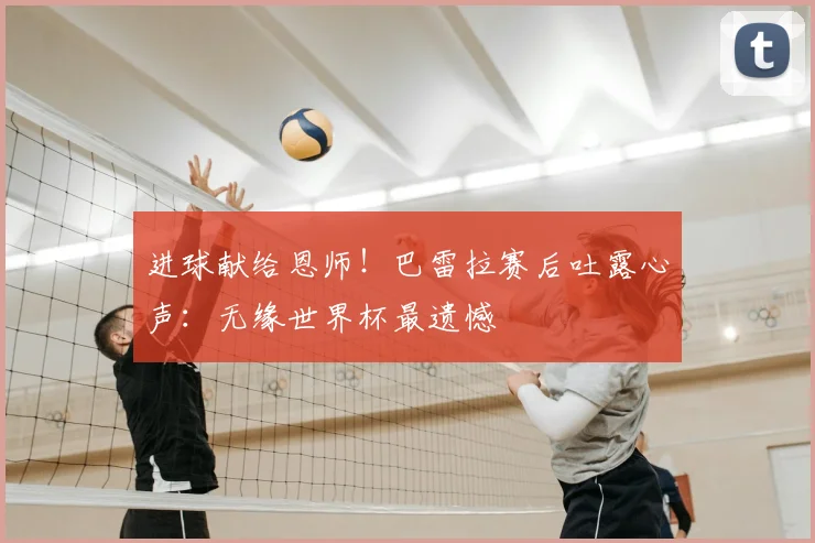进球献给恩师！巴雷拉赛后吐露心声：无缘世界杯最遗憾