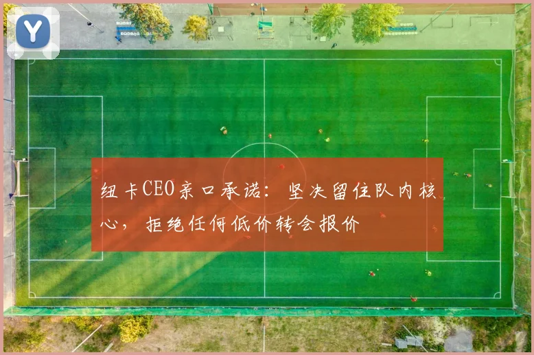 纽卡CEO亲口承诺:坚决留住队内核心,拒绝任何低价转会报价