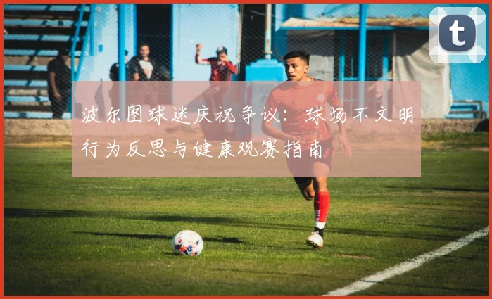 波尔图球迷庆祝争议：球场不文明行为反思与健康观赛指南