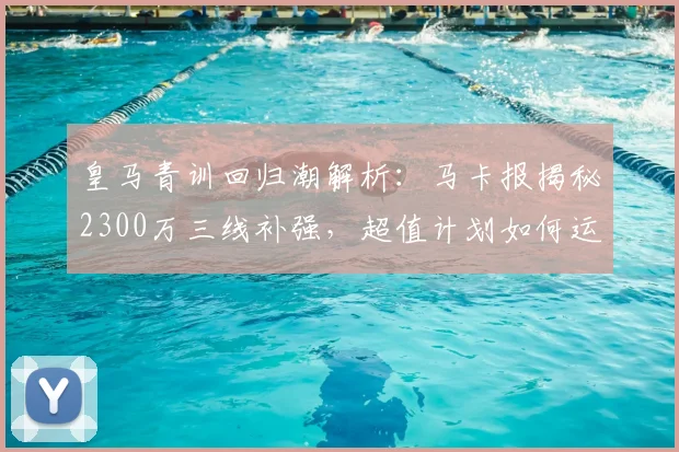 皇马青训回归潮解析:马卡报揭秘2300万三线补强,超值计划如何运作?