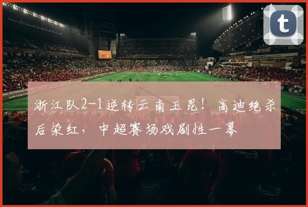 浙江队2-1逆转云南玉昆!高迪绝杀后染红,中超赛场戏剧性一幕