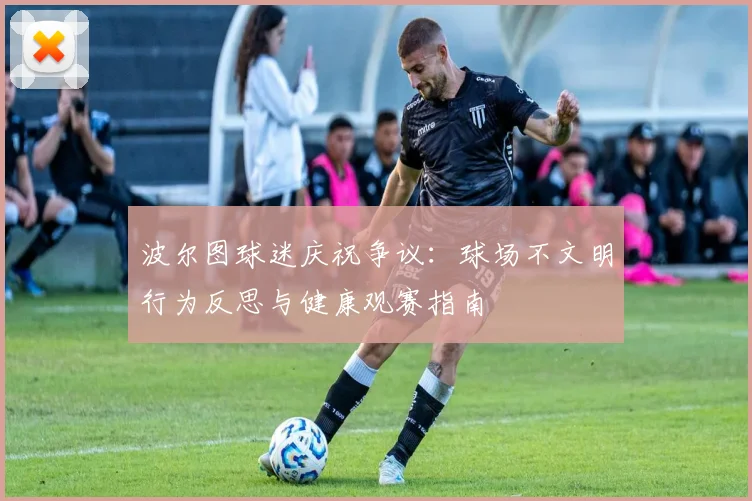 波尔图球迷庆祝争议:球场不文明行为反思与健康观赛指南