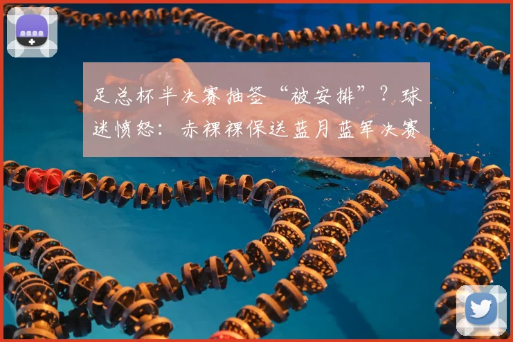 足总杯半决赛抽签“被安排”?球迷愤怒:赤裸裸保送蓝月蓝军决赛!
