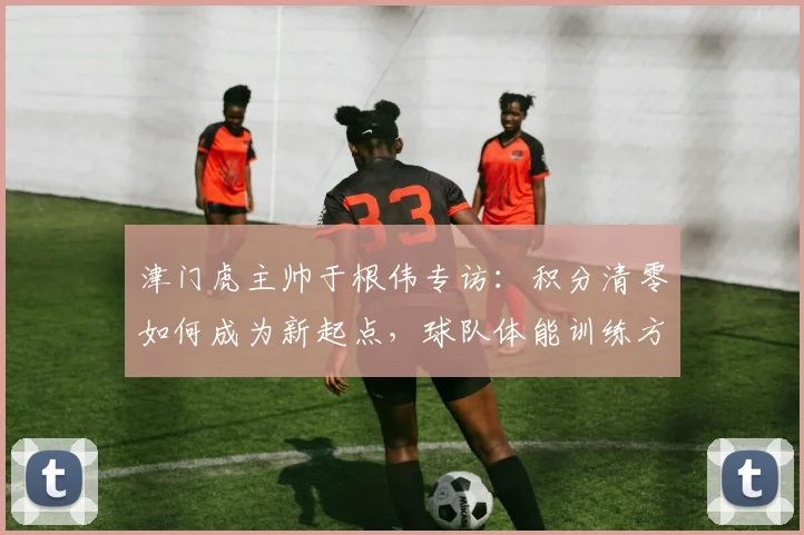 津门虎主帅于根伟专访：积分清零如何成为新起点，球队体能训练方案全解析