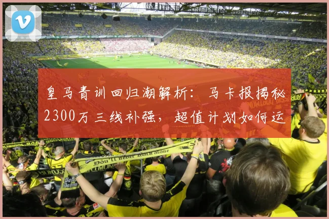 皇马青训回归潮解析:马卡报揭秘2300万三线补强,超值计划如何运作?